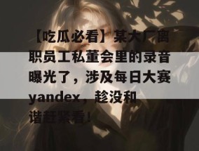 【吃瓜必看】某大厂离职员工私董会里的录音曝光了，涉及每日大赛yandex，趁没和谐赶紧看！