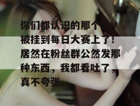 你们都认识的那个大V被挂到每日大赛上了！居然在粉丝群公然发那种东西，我都看吐了，真不夸张。