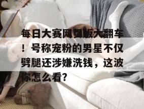 每日大赛网页版大翻车！号称宠粉的男星不仅劈腿还涉嫌洗钱，这波你怎么看？