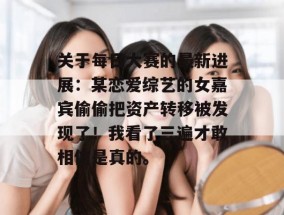 关于每日大赛的最新进展：某恋爱综艺的女嘉宾偷偷把资产转移被发现了！我看了三遍才敢相信是真的。