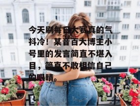 今天刷每日大赛真的气抖冷！某音百大博主小号里的发言简直不堪入目，简直不敢相信自己的眼睛。