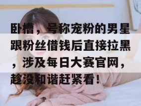 卧槽，号称宠粉的男星跟粉丝借钱后直接拉黑，涉及每日大赛官网，趁没和谐赶紧看！
