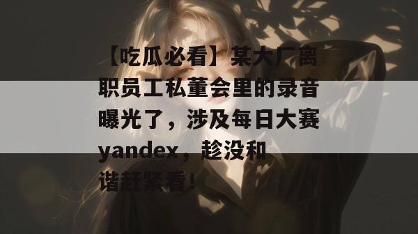 【吃瓜必看】某大厂离职员工私董会里的录音曝光了，涉及每日大赛yandex，趁没和谐赶紧看！
