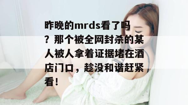 昨晚的mrds看了吗？那个被全网封杀的某人被人拿着证据堵在酒店门口，趁没和谐赶紧看！