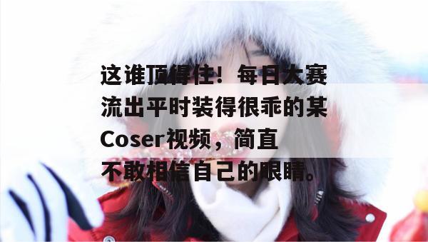 这谁顶得住！每日大赛流出平时装得很乖的某Coser视频，简直不敢相信自己的眼睛。