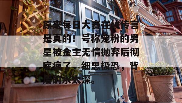 原来每日大赛在线传言是真的！号称宠粉的男星被金主无情抛弃后彻底疯了，细思极恐，背后的水太深。